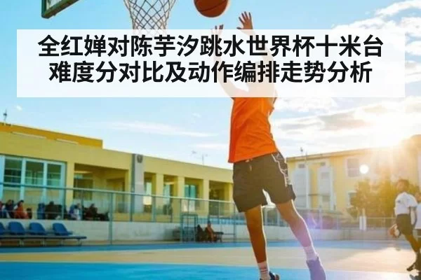 全红婵对陈芋汐跳水世界杯十米台难度分对比及动作编排走势分析